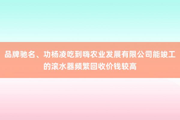 品牌驰名、功杨凌吃到嗨农业发展有限公司能竣工的滚水器频繁回收价钱较高