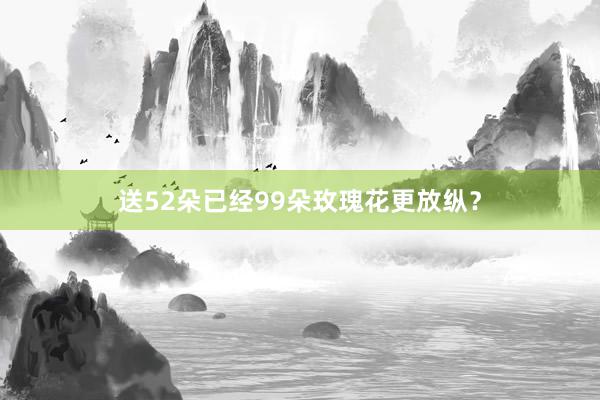 送52朵已经99朵玫瑰花更放纵？